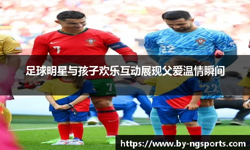 足球明星与孩子欢乐互动展现父爱温情瞬间