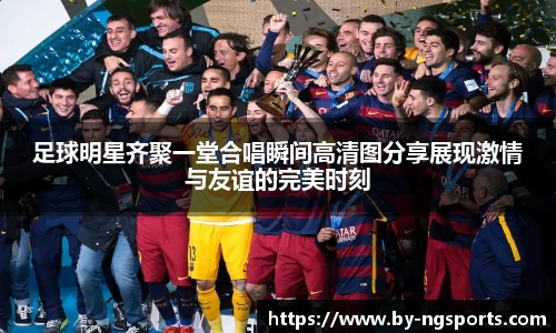 足球明星齐聚一堂合唱瞬间高清图分享展现激情与友谊的完美时刻